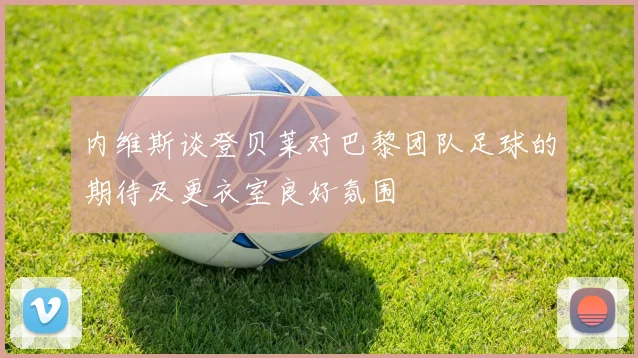 内维斯谈登贝莱对巴黎团队足球的期待及更衣室良好氛围