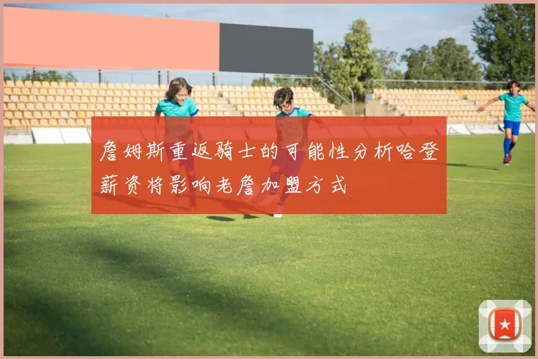 詹姆斯重返骑士的可能性分析哈登薪资将影响老詹加盟方式