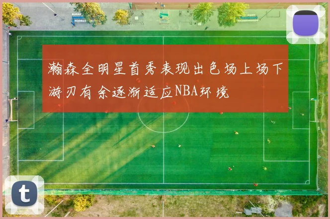 瀚森全明星首秀表现出色场上场下游刃有余逐渐适应NBA环境