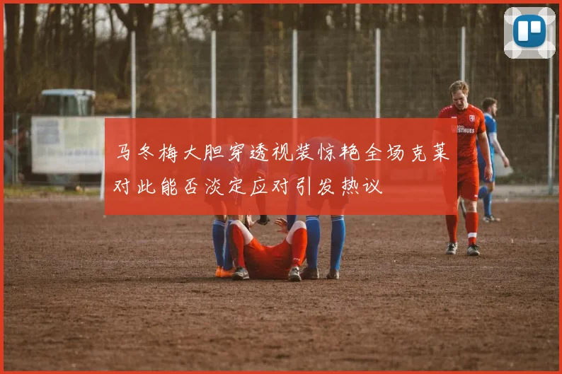 马冬梅大胆穿透视装惊艳全场克莱对此能否淡定应对引发热议