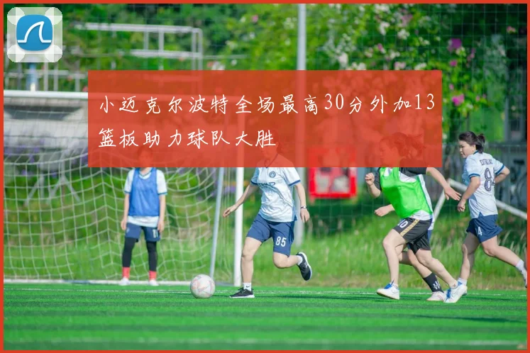 小迈克尔波特全场最高30分外加13篮板助力球队大胜