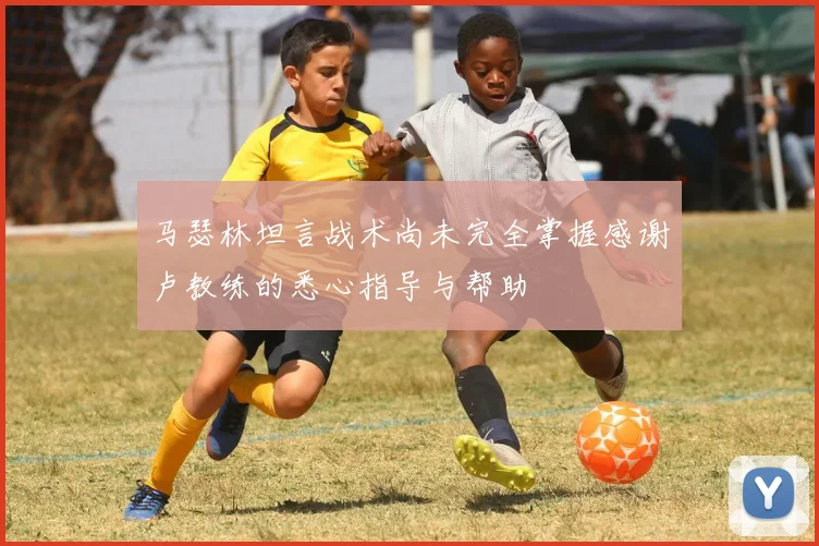 马瑟林坦言战术尚未完全掌握感谢卢教练的悉心指导与帮助
