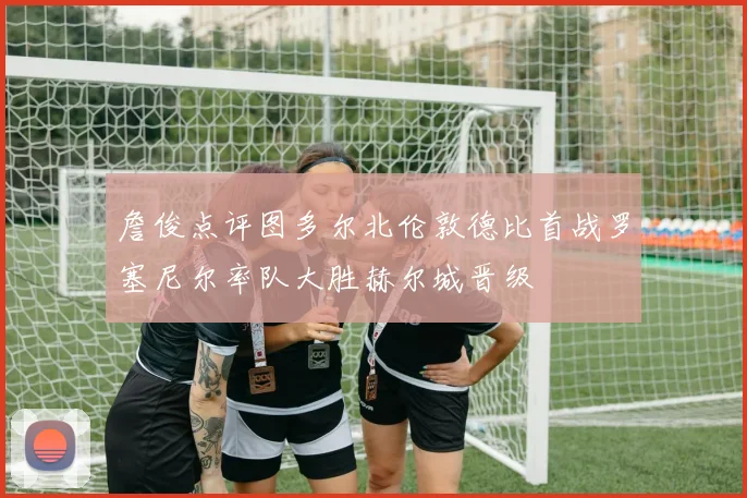 詹俊点评图多尔北伦敦德比首战罗塞尼尔率队大胜赫尔城晋级