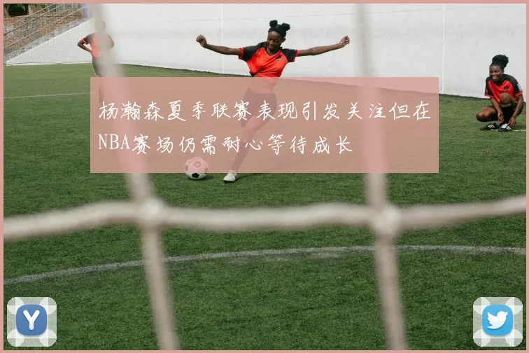 杨瀚森夏季联赛表现引发关注但在NBA赛场仍需耐心等待成长