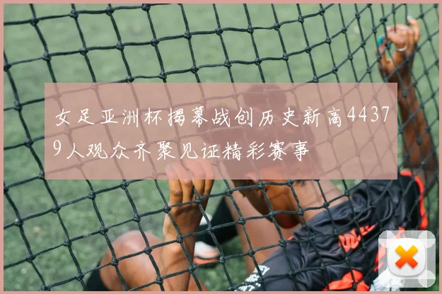 女足亚洲杯揭幕战创历史新高44379人观众齐聚见证精彩赛事