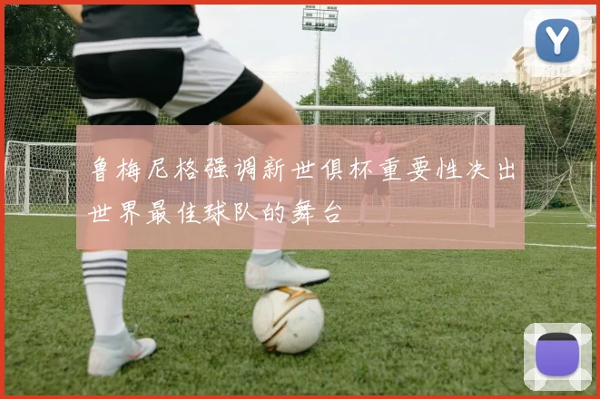 鲁梅尼格强调新世俱杯重要性决出世界最佳球队的舞台